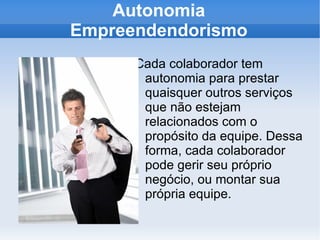 Autonomia Empreendendorismo Cada colaborador tem autonomia para prestar quaisquer outros serviços que não estejam relacionados com o propósito da equipe. Dessa forma, cada colaborador pode gerir seu próprio negócio, ou montar sua própria equipe. 