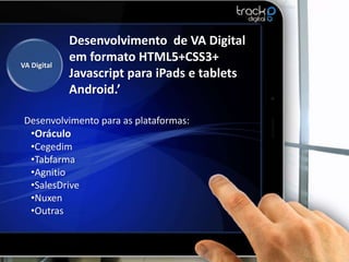Desenvolvimento de VA Digital
             em formato HTML5+CSS3+
VA Digital
             Javascript para iPads e tablets
             Android.’

 Desenvolvimento para as plataformas:
  •Oráculo
  •Cegedim
  •Tabfarma
  •Agnitio
  •SalesDrive
  •Nuxen
  •Outras
 