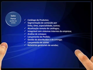 Sales
 Force
(pedido de    Catálogo de Produtos;
  venda)      Segmentação de conteúdo por
               linha, time, especialidade, outras;
              Atualização remota de catálogos;
              Integrável com sistemas internos da empresa;
              Análise de estoque;
              Lançamento do Pedido;
              Gestão do distribuidor e da entrega;
              Lançamento de visitas
              Relatórios gerenciais de vendas;
 