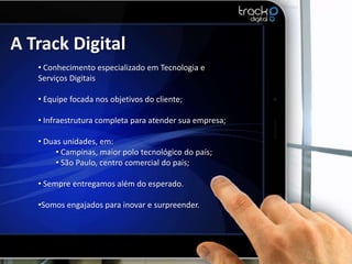 A Track Digital
   • Conhecimento especializado em Tecnologia e
   Serviços Digitais

   • Equipe focada nos objetivos do cliente;

   • Infraestrutura completa para atender sua empresa;

   • Duas unidades, em:
        • Campinas, maior polo tecnológico do país;
        • São Paulo, centro comercial do país;

   • Sempre entregamos além do esperado.

   •Somos engajados para inovar e surpreender.
 