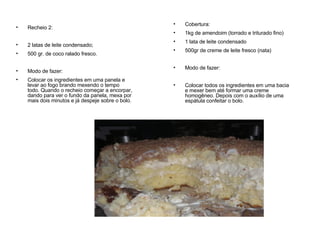 Recheio 2:  2 latas de leite condensado; 500 gr. de coco ralado fresco. Modo de fazer: Colocar os ingredientes em uma panela e levar ao fogo brando mexendo o tempo todo. Quando o recheio começar a encorpar, dando para ver o fundo da panela, mexa por mais dois minutos e já despeje sobre o bolo.  Cobertura: 1kg de amendoim (torrado e triturado fino) 1 lata de leite condensado 500gr de creme de leite fresco (nata) Modo de fazer: Colocar todos os ingredientes em uma bacia e mexer bem até formar uma creme homogêneo. Depois com o auxílio de uma espátula confeitar o bolo. 