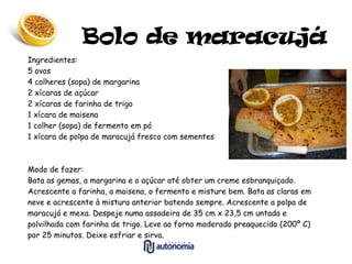 Bolo de maracujá Ingredientes: 5 ovos 4 colheres (sopa) de margarina 2 xícaras de açúcar 2 xícaras de farinha de trigo 1 xícara de maisena 1 colher (sopa) de fermento em pó 1 xícara de polpa de maracujá fresco com sementes Modo de fazer: Bata as gemas, a margarina e o açúcar até obter um creme esbranquiçado. Acrescente a farinha, a maisena, o fermento e misture bem. Bata as claras em neve e acrescente à mistura anterior batendo sempre. Acrescente a polpa de maracujá e mexa. Despeje numa assadeira de 35 cm x 23,5 cm untada e polvilhada com farinha de trigo. Leve ao forno moderado preaquecido (200º C) por 25 minutos. Deixe esfriar e sirva. 