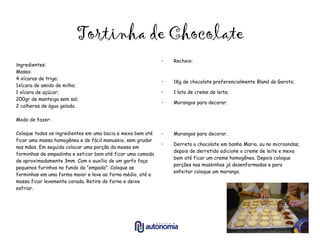 Tortinha de Chocolate I ngredientes: Massa:  4 xícaras de trigo; 1xícara de amido de milho; 1 xícara de açúcar; 200gr de manteiga sem sal; 2 colheres de água gelada. Modo de fazer: Coloque todos os ingredientes em uma bacia e mexa bem até ficar uma massa homogênea e de fácil manuseio, sem grudar nas mãos. Em seguida colocar uma porção da massa em forminhas de empadinha e esticar bem até ficar uma camada de aproximadamente 3mm. Com o auxílio de um garfo faça pequenos furinhos no fundo da “empada”. Coloque as forminhas em uma forma maior e leve ao forno médio, até a massa ficar levemente corada. Retire do forno e deixe esfriar. Recheio: 1Kg de chocolate preferencialmente Bland da Garoto; 1 lata de creme de leite; Morangos para decorar. Morangos para decorar. Derreta o chocolate em banho Maria, ou no microondas, depois de derretido adicione o creme de leite e mexa bem até ficar um creme homogêneo. Depois coloque porções nas massinhas já desenformadas e para enfeitar coloque um morango.  