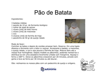 Pão de Batata Ingredientes: 3 batatas médias 1 pacote de 10 gr. de fermento biológico 1 colher de sopa de açúcar 1 xícara (chá) de leite morno 1 xícara (chá) de maionese 1 ovo 5 xícaras (chá) de farinha de trigo 1 pacotinho de 50 gr de queijo ralado Modo de fazer: Cozinhar as batas e depois de cozidas amassar bem. Reserve. Em uma tigela dissolva o fermento com o leite e o açúcar. Acrescente a batata, a maionese, o queijo ralado, o ovo e aos poucos a farinha de trigo. Misture bem até a massa ficar homogênea. Depois modele os pãezinhos, podendo recheá-los e distribua-os em uma assadeira levemente untada com margarina. Aqueça o forno a 180º C. Deixe os pãezinhos crescerem por 20 minutos, pincele com gema e leve ao forno por 30 minutos ou até dourar. Obs: recheamos os nossos pães com um pedacinho de queijo e orégano. 