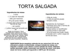 TORTA SALGADA Ingredientes da massa   3 ovos  - 1 ½ copo de requeijão  - 200 g de maionese  - 50 g de queijo ralado  - 2 copos (tipo americano) de farinha de trigo  - sal a gosto  - 1 colher (sopa) de fermento em pó  Modo de preparo: Num liquidificador coloque os ovos, requeijão, maionese, queijo ralado, farinha de trigo e sal a gosto. Bata até misturar bem. Acrescente fermento em pó e aperte a tecla pulsar (só para misturar). Reserve.  Ingredientes do recheio  - 250g de ricota  - 1 vidro de palmito picado  - tempero verde  Ingredientes da montagem  - manteiga para untar e farinha de rosca para polvilhar  - massa batida no liquidificador  - recheio pronto e reservado  - 50 g de queijo parmesão ralado misturado com 1 colher (sopa) de farinha de rosca. 
