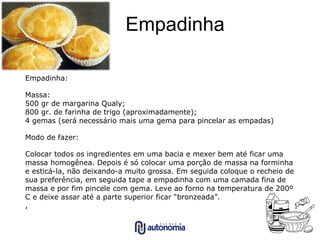 Empadinha Empadinha:  Massa: 500 gr de margarina Qualy; 800 gr. de farinha de trigo (aproximadamente); 4 gemas (será necessário mais uma gema para pincelar as empadas) Modo de fazer: Colocar todos os ingredientes em uma bacia e mexer bem até ficar uma massa homogênea. Depois é só colocar uma porção de massa na forminha e esticá-la, não deixando-a muito grossa. Em seguida coloque o recheio de sua preferência, em seguida tape a empadinha com uma camada fina de massa e por fim pincele com gema. Leve ao forno na temperatura de 200º C e deixe assar até a parte superior ficar “bronzeada”. , 