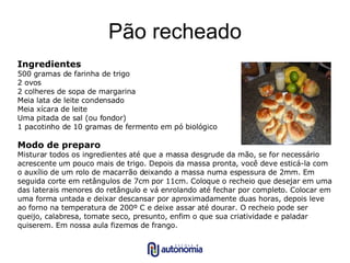 Pão recheado Ingredientes 500 gramas de farinha de trigo 2 ovos 2 colheres de sopa de margarina Meia lata de leite condensado Meia xícara de leite Uma pitada de sal (ou fondor) 1 pacotinho de 10 gramas de fermento em pó biológico Modo de preparo Misturar todos os ingredientes até que a massa desgrude da mão, se for necessário acrescente um pouco mais de trigo. Depois da massa pronta, você deve esticá-la com o auxílio de um rolo de macarrão deixando a massa numa espessura de 2mm. Em seguida corte em retângulos de 7cm por 11cm. Coloque o recheio que desejar em uma das laterais menores do retângulo e vá enrolando até fechar por completo. Colocar em uma forma untada e deixar descansar por aproximadamente duas horas, depois leve ao forno na temperatura de 200º C e deixe assar até dourar. O recheio pode ser queijo, calabresa, tomate seco, presunto, enfim o que sua criatividade e paladar quiserem. Em nossa aula fizemos de frango. 