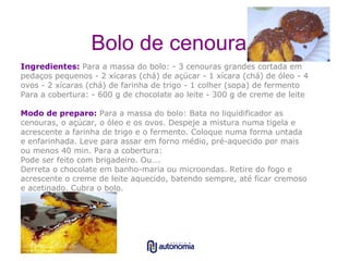 Bolo de cenoura Ingredientes:   Para a massa do bolo: - 3 cenouras grandes cortada em pedaços pequenos - 2 xícaras (chá) de açúcar - 1 xícara (chá) de óleo - 4  ovos - 2 xícaras (chá) de farinha de trigo - 1 colher (sopa) de fermento Para a cobertura: - 600 g de choc olate ao leite - 300 g de creme de leite Modo de preparo:   Para a massa do bolo: Bata no liquidificador as cenouras, o açúcar, o óleo e os ovos. Despeje a mistura numa tigela e acrescente a farinha de trigo e o fermento. Coloque numa forma untada e enfarinhada. Leve para assar em forno médio, pré-aquecido por mais ou menos 40 min. Para a cobertura:  Pode ser feito com brigadeiro. Ou….  Derreta o chocolate em banho-maria ou microondas. Retire do fogo e acrescente o creme de leite aquecido, batendo sempre, até ficar cremoso e acetinado. Cubra o bolo.  