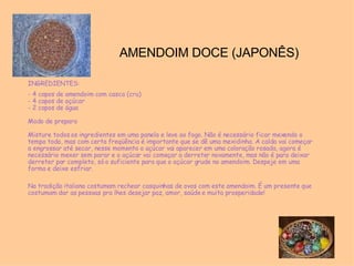 AMENDOIM DOCE (JAPONÊS) INGREDIENTES: - 4 copos de amendoim com casca (cru) - 4 copos de açúcar  - 2 copos de água  Modo de preparo  Misture todos os ingredientes em uma panela e leve ao fogo. Não é necessário ficar mexendo o tempo todo, mas com certa freqüência é importante que se dê uma mexidinha. A calda vai começar a engrossar até secar, nesse momento o açúcar vai aparecer em uma coloração rosada, agora é necessário mexer sem parar e o açúcar vai começar a derreter novamente, mas não é para deixar derreter por completo, só o suficiente para que o açúcar grude no amendoim. Despeje em uma forma e deixe esfriar. Na tradição italiana costumam rechear casquinhas de ovos com este amendoim. É um presente que costumam dar as pessoas pra lhes desejar paz, amor, saúde e muita prosperidade! 