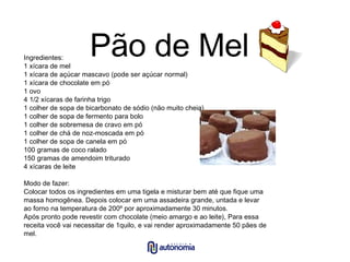 Pão de Mel Ingredientes: 1 xícara de mel 1 xícara de açúcar mascavo (pode ser açúcar normal) 1 xícara de chocolate em pó 1 ovo 4 1/2 xícaras de farinha trigo 1 colher de sopa de bicarbonato de sódio (não muito cheia) 1 colher de sopa de fermento para bolo 1 colher de sobremesa de cravo em pó 1 colher de chá de noz-moscada em pó 1 colher de sopa de canela em pó 100 gramas de coco ralado 150 gramas de amendoim triturado 4 xícaras de leite Modo de fazer: Colocar todos os ingredientes em uma tigela e misturar bem até que fique uma massa homogênea. Depois colocar em uma assadeira grande, untada e levar ao forno na temperatura de 200º por aproximadamente 30 minutos. Após pronto pode revestir com chocolate (meio amargo e ao leite), Para essa receita você vai necessitar de 1quilo, e vai render aproximadamente 50 pães de mel. 