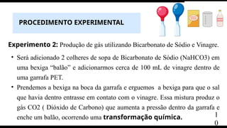 PROCEDIMENTO EXPERIMENTAL
Experimento 2: Produção de gás utilizando Bicarbonato de Sódio e Vinagre.
• Será adicionado 2 colheres de sopa de Bicarbonato de Sódio (NaHCO3) em
uma bexiga “balão” e adicionarmos cerca de 100 mL de vinagre dentro de
uma garrafa PET.
• Prendemos a bexiga na boca da garrafa e erguemos a bexiga para que o sal
que havia dentro entrasse em contato com o vinagre. Essa mistura produz o
gás CO2 ( Dióxido de Carbono) que aumenta a pressão dentro da garrafa e
enche um balão, ocorrendo uma transformação química. 1
0
 