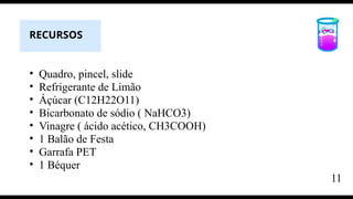 • Quadro, pincel, slide
• Refrigerante de Limão
• Áçúcar (C12H22O11)
• Bicarbonato de sódio ( NaHCO3)
• Vinagre ( ácido acético, CH3COOH)
• 1 Balão de Festa
• Garrafa PET
• 1 Béquer
RECURSOS
11
 