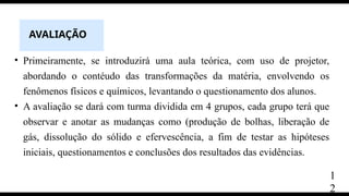 AVALIAÇÃO
• Primeiramente, se introduzirá uma aula teórica, com uso de projetor,
abordando o contéudo das transformações da matéria, envolvendo os
fenômenos físicos e químicos, levantando o questionamento dos alunos.
• A avaliação se dará com turma dividida em 4 grupos, cada grupo terá que
observar e anotar as mudanças como (produção de bolhas, liberação de
gás, dissolução do sólido e efervescência, a fim de testar as hipóteses
iniciais, questionamentos e conclusões dos resultados das evidências.
1
2
 