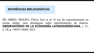 REFERÊNCIAS BIBLIOGRÁFICAS
DE ABREU MOURA, Flávio José et al. O uso da experimentação no
ensino médio: uma abordagem sobre transformações da matéria.
OBSERVATÓRIO DE LA ECONOMÍA LATINOAMERICANA, v. 21,
n. 10, p. 14655-14669, 2023.
 