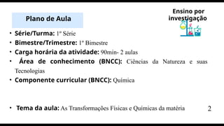• Série/Turma: 1º Série
• Bimestre/Trimestre: 1º Bimestre
• Carga horária da atividade: 90min- 2 aulas
• Área de conhecimento (BNCC): Ciências da Natureza e suas
Tecnologias
• Componente curricular (BNCC): Química
• Tema da aula: As Transformações Físicas e Químicas da matéria
Plano de Aula
Ensino por
investigação
2
 