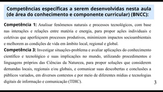 Competências específicas a serem desenvolvidas nesta aula
(de área do conhecimento e componente curricular) (BNCC):
Competência 1: Analisar fenômenos naturais e processos tecnológicos, com base
nas interações e relações entre matéria e energia, para propor ações individuais e
coletivas que aperfeiçoem processos produtivos, minimizem impactos socioambientais
e melhorem as condições de vida em âmbito local, regional e global.
Competência 3: Investigar situações-problema e avaliar aplicações do conhecimento
científico e tecnológico e suas implicações no mundo, utilizando procedimentos e
linguagens próprios das Ciências da Natureza, para propor soluções que considerem
demandas locais, regionais e/ou globais, e comunicar suas descobertas e conclusões a
públicos variados, em diversos contextos e por meio de diferentes mídias e tecnologias
digitais de informação e comunicação (TDIC). 3
 