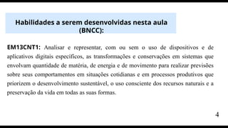 Habilidades a serem desenvolvidas nesta aula
(BNCC):
EM13CNT1: Analisar e representar, com ou sem o uso de dispositivos e de
aplicativos digitais específicos, as transformações e conservações em sistemas que
envolvam quantidade de matéria, de energia e de movimento para realizar previsões
sobre seus comportamentos em situações cotidianas e em processos produtivos que
priorizem o desenvolvimento sustentável, o uso consciente dos recursos naturais e a
preservação da vida em todas as suas formas.
4
 
