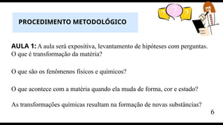 AULA 1: A aula será expositiva, levantamento de hipóteses com perguntas.
O que é transformação da matéria?
O que são os fenômenos físicos e químicos?
O que acontece com a matéria quando ela muda de forma, cor e estado?
As transformações químicas resultam na formação de novas substâncias?
PROCEDIMENTO METODOLÓGICO
6
 