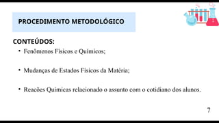 CONTEÚDOS:
• Fenômenos Físicos e Químicos;
• Mudanças de Estados Físicos da Matéria;
• Reacões Químicas relacionado o assunto com o cotidiano dos alunos.
PROCEDIMENTO METODOLÓGICO
7
 