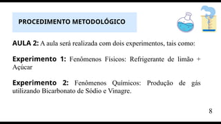 AULA 2: A aula será realizada com dois experimentos, tais como:
Experimento 1: Fenômenos Físicos: Refrigerante de limão +
Açúcar
Experimento 2: Fenômenos Químicos: Produção de gás
utilizando Bicarbonato de Sódio e Vinagre.
PROCEDIMENTO METODOLÓGICO
8
 