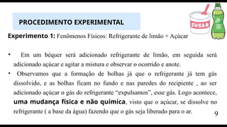 PROCEDIMENTO EXPERIMENTAL
Experimento 1: Fenômenos Físicos: Refrigerante de limão + Açúcar
• Em um béquer será adicionado refrigerante de limão, em seguida será
adicionado açúcar e agitar a mistura e observar o ocorrido e anote.
• Observamos que a formação de bolhas já que o refrigerante já tem gás
dissolvido, e as bolhas ficam no fundo e nas paredes do recipiente , ao ser
adicionado açúcar o gás do refrigerante “expulsamos”, esse gás. Logo acontece,
uma mudança física e não química, visto que o açúcar, se dissolve no
refrigerante ( a base da água) fazendo que o gás seja liberado para o ar. 9
 