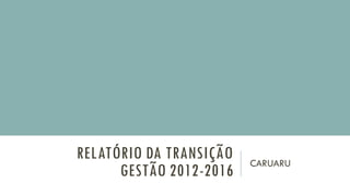 RELATÓRIO DA TRANSIÇÃO
GESTÃO 2012-2016
CARUARU
 