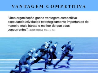 VANTAGEM COMPETITIVA “ Uma organização ganha vantagem competitiva executando atividades estrategicamente importantes de maneira mais barata e melhor do que seus concorrentes”.  (CHRISTOPHER, 2001, p. 05) 