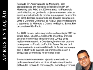 APRESENTAÇÃO Formado em Administração de Marketing, com especialização em negócios eletrônicos e MBA em Marketing pela FGV, em 2000 na atuou na Federação das Indústrias, na gestão de projetos e eventos, criando assim a oportunidade de montar sua empresa de eventos em 2001. Sempre apaixonado por desafios assumiu em 2003 a Gerencia Comercial da AKEMI Brasil voltada para o segmento de Mármore e Granito no Espírito Santo, Rio de Janeiro e São Paulo. Em 2007 passou pelos segmentos de tecnologia ERP no Grupo Totvs, SEBRAE, finalmente encontrou grandes desafios no mercado imobiliários na LOPES onde rapidamente assumiu a Coordenação do maior produto da empresa no Estado do Espírito Santo. Depois de 9 meses assumiu a responsabilidade de formar corretores com o objetivo de qualificá-los promovendo assim a adequação do mercado no contexto atual. Entusiasta e dinâmico tem ajudado e motivado os profissionais a adquirir técnicas através da aplicações prática das teorias de comunicação, marketing e vendas. 