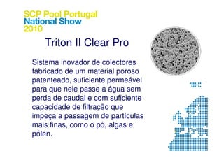 Triton II Clear Pro
Sistema inovador de colectores
fabricado de um material poroso
patenteado, suficiente permeável
para que nele passe a água sem
perda de caudal e com suficiente
capacidade de filtração que
impeça a passagem de partículas
mais finas, como o pó, algas e
pólen.
 