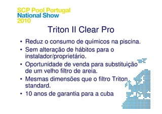 Triton II Clear Pro
• Reduz o consumo de químicos na piscina.
• Sem alteração de hábitos para o
  instalador/proprietário.
• Oportunidade de venda para substituição
  de um velho filtro de areia.
• Mesmas dimensões que o filtro Triton
  standard.
• 10 anos de garantia para a cuba
 