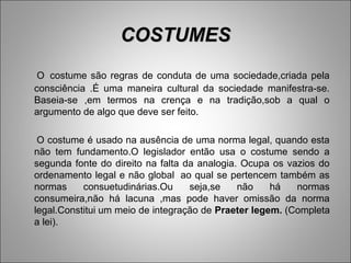 COSTUMES
 O costume são regras de conduta de uma sociedade,criada pela
consciência .É uma maneira cultural da sociedade manifestra-se.
Baseia-se ,em termos na crença e na tradição,sob a qual o
argumento de algo que deve ser feito.

 O costume é usado na ausência de uma norma legal, quando esta
não tem fundamento.O legislador então usa o costume sendo a
segunda fonte do direito na falta da analogia. Ocupa os vazios do
ordenamento legal e não global ao qual se pertencem também as
normas     consuetudinárias.Ou     seja,se    não    há   normas
consumeira,não há lacuna ,mas pode haver omissão da norma
legal.Constitui um meio de integração de Praeter legem. (Completa
a lei).
 
