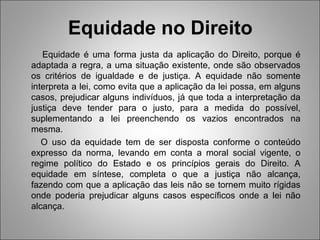 Equidade no Direito
   Equidade é uma forma justa da aplicação do Direito, porque é
adaptada a regra, a uma situação existente, onde são observados
os critérios de igualdade e de justiça. A equidade não somente
interpreta a lei, como evita que a aplicação da lei possa, em alguns
casos, prejudicar alguns indivíduos, já que toda a interpretação da
justiça deve tender para o justo, para a medida do possível,
suplementando a lei preenchendo os vazios encontrados na
mesma.
   O uso da equidade tem de ser disposta conforme o conteúdo
expresso da norma, levando em conta a moral social vigente, o
regime político do Estado e os princípios gerais do Direito. A
equidade em síntese, completa o que a justiça não alcança,
fazendo com que a aplicação das leis não se tornem muito rígidas
onde poderia prejudicar alguns casos específicos onde a lei não
alcança.
 