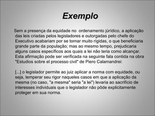 Exemplo
Sem a presença da equidade no ordenamento júrídico, a aplicação
das leis criadas pelos legisladores e outorgadas pelo chefe do
Executivo acabariam por se tornar muito rígidas, o que beneficiaria
grande parte da população; mas ao mesmo tempo, prejudicaria
alguns casos específicos aos quais a lei não teria como alcançar.
Esta afirmação pode ser verificada na seguinte fala contida na obra
"Estudios sobre el processo civil" de Piero Calamandrei:

[...] o legislador permite ao juiz aplicar a norma com equidade, ou
seja, temperar seu rigor naqueles casos em que a aplicação da
mesma (no caso, "a mesma" seria "a lei") levaria ao sacrifício de
interesses individuais que o legislador não pôde explicitamente
proteger em sua norma.
 