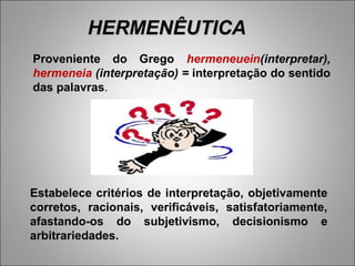 HERMENÊUTICA
Proveniente do Grego hermeneuein(interpretar),
hermeneia (interpretação) = interpretação do sentido
das palavras.




Estabelece critérios de interpretação, objetivamente
corretos, racionais, verificáveis, satisfatoriamente,
afastando-os do subjetivismo, decisionismo e
arbitrariedades.
 