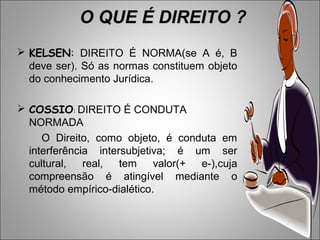 O QUE É DIREITO ?
 KELSEN: DIREITO É NORMA(se A é, B
  deve ser). Só as normas constituem objeto
  do conhecimento Jurídica.

 COSSIO: DIREITO É CONDUTA
  NORMADA
     O Direito, como objeto, é conduta em
  interferência intersubjetiva; é um ser
  cultural, real, tem       valor(+ e-),cuja
  compreensão é atingível mediante o
  método empírico-dialético.
 
