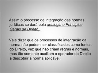 Assim o processo de integração das normas
jurídicas se dará pela analogia e Princípios
Gerais de Direito.

Vale dizer que os processos de integração da
norma não podem ser classificados como fontes
do Direito, vez que não criam regras e normas,
mas tão somente auxiliam o operador do Direito
a descobrir a norma aplicável.
 