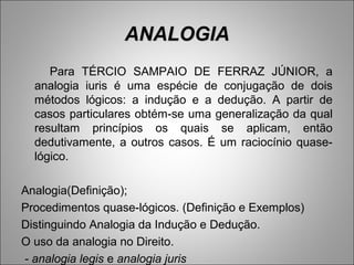 ANALOGIA
     Para TÉRCIO SAMPAIO DE FERRAZ JÚNIOR, a
  analogia iuris é uma espécie de conjugação de dois
  métodos lógicos: a indução e a dedução. A partir de
  casos particulares obtém-se uma generalização da qual
  resultam princípios os quais se aplicam, então
  dedutivamente, a outros casos. É um raciocínio quase-
  lógico.

Analogia(Definição);
Procedimentos quase-lógicos. (Definição e Exemplos)
Distinguindo Analogia da Indução e Dedução.
O uso da analogia no Direito.
- analogia legis e analogia juris
 