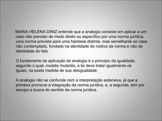 MARIA HELENA DINIZ entende que a analogia consiste em aplicar a um
caso não previsto de modo direto ou específico por uma norma jurídica,
uma norma prevista para uma hipótese distinta, mas semelhante ao caso
não contemplado, fundado na identidade do motivo da norma e não da
identidade do fato

O fundamento da aplicação da analogia é o princípio da igualdade,
segundo o qual, mutatis mutantis, a lei deve tratar igualmente os
iguais, na exata medida de sua desigualdade.

A analogia não se confunde com a interpretação extensiva, já que a
primeira promove a integração da norma jurídica, e, a segunda, tem por
escopo a busca do sentido da norma jurídica.
 