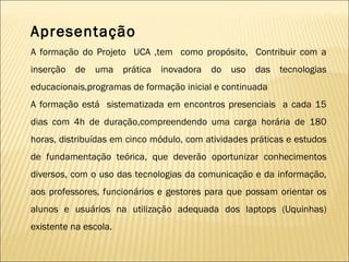 Apresentação A formação do Projeto  UCA ,tem  como propósito,  Contribuir com a inserção de uma prática inovadora do uso das tecnologias educacionais,programas de formação inicial e continuada A formação está  sistematizada em encontros presenciais  a cada 15 dias com 4h de duração,compreendendo uma carga horária de 180 horas, distribuídas em cinco módulo, com atividades práticas e estudos de fundamentação teórica, que deverão oportunizar conhecimentos diversos, com o uso das tecnologias da comunicação e da informação, aos professores, funcionários e gestores para que possam orientar os alunos e usuários na utilização adequada dos laptops (Uquinhas) existente na escola. 