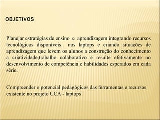 OBJETIVOS Planejar estratégias de ensino  e  aprendizagem integrando recursos tecnológicos disponíveis  nos laptops e criando situações de aprendizagem que levem os alunos a construção do conhecimento a criatividade,trabalho colaborativo e resulte efetivamente no desenvolvimento de competência e habilidades esperados em cada série. Compreender o potencial pedagógicos das ferramentas e recursos  existente no projeto UCA - laptops 