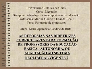 Universidade Católica de Goiás.
                   Curso: Mestrado
Disciplina: Abordagens Contemporâneas na Educação.
    Professoras: Marilía Goveia e Elianda Tiballi
            Tema: Formação de professores

     Aluna: Maria Aparecida Candine de Brito

   AS REFORMAS NAS DIRETRIZES
  CURRICULARES PARA FORMAÇÃO
  DE PROFESSORES DA EDUCAÇÃO
      BÁSICA - AUTONOMIA, OU
      ADAPTAÇÃO AO SISTEMA
      NEOLIBERAL VIGENTE ?
 