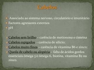  Associado ao sistema nervoso, circulatório e imunitário
 Factores agressores externos
 pH


 Cabelos sem brilho – carência de metionona e cisteína
 Cabelos espigados - carência de silício;
 Cabelos muito finos – carência de vitamina B6 e zinco;
 Queda de cabelo ou alopécia – falta de ácidos gordos
 essenciais ómega 3 e ómega 6, biotina, vitamina B2 ou
 zinco.
 