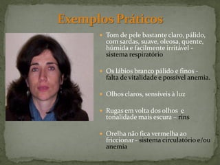  Tom de pele bastante claro, pálido,
  com sardas, suave, oleosa, quente,
  húmida e facilmente irritável -
  sistema respiratório

 Os lábios branco pálido e finos -
  falta de vitalidade e possível anemia.

 Olhos claros, sensíveis à luz

 Rugas em volta dos olhos e
  tonalidade mais escura – rins

 Orelha não fica vermelha ao
  friccionar - sistema circulatório e/ou
  anemia
 