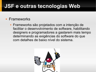 JSF e outras tecnologias Web Frameworks Frameworks são projetados com a intenção de facilitar o desenvolvimento de software, habilitando designers e programadores a gastarem mais tempo determinando as exigências do software do que com detalhes de baixo nível do sistema. 