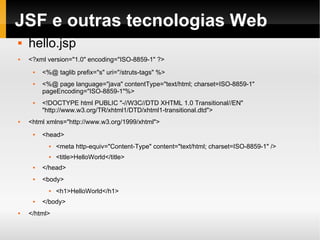 JSF e outras tecnologias Web hello.jsp <?xml version="1.0" encoding="ISO-8859-1" ?> <%@ taglib prefix="s" uri="/struts-tags" %> <%@ page language="java" contentType="text/html; charset=ISO-8859-1"  pageEncoding="ISO-8859-1"%> <!DOCTYPE html PUBLIC "-//W3C//DTD XHTML 1.0 Transitional//EN" "http://www.w3.org/TR/xhtml1/DTD/xhtml1-transitional.dtd"> <html xmlns="http://www.w3.org/1999/xhtml"> <head> <meta http-equiv="Content-Type" content="text/html; charset=ISO-8859-1" /> <title>HelloWorld</title> </head> <body> <h1>HelloWorld</h1> </body> </html> 