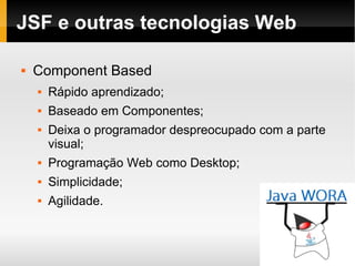 JSF e outras tecnologias Web Component Based Rápido aprendizado; Baseado em Componentes; Deixa o programador despreocupado com a parte visual; Programação Web como Desktop; Simplicidade; Agilidade. 