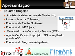 Apresentação Eduardo Bregaida Analista de sistemas Java da Masterdom; Instrutor Java da IT Training; Fundador da FireAnt Software; Fundador do IMES.java; Membro do Java Community Process (JCP); Agente Certificador do projeto JEDI na região do grande ABC; Fundador do Blog Java Anhywhere. 