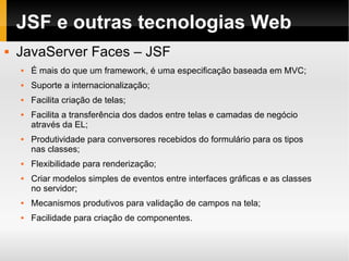JSF e outras tecnologias Web JavaServer Faces – JSF É mais do que um framework, é uma especificação baseada em MVC; Suporte a internacionalização; Facilita criação de telas; Facilita a transferência dos dados entre telas e camadas de negócio através da EL; Produtividade para conversores recebidos do formulário para os tipos nas classes; Flexibilidade para renderização; Criar modelos simples de eventos entre interfaces gráficas e as classes no servidor; Mecanismos produtivos para validação de campos na tela; Facilidade para criação de componentes. 