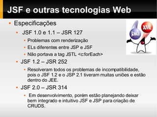JSF e outras tecnologias Web Especificações JSF 1.0 e 1.1 – JSR 127 Problemas com renderização ELs diferentes entre JSP e JSF Não portava a tag JSTL <c:forEach> JSF 1.2 – JSR 252 Resolveram todos os problemas de incompatibilidade, pois o JSF 1.2 e o JSP 2.1 tiveram muitas uniões e estão dentro do JEE. JSF 2.0 – JSR 314 Em desenvolvimento, porém estão planejando deixar bem integrado e intuitivo JSF e JSP para criação de CRUDS. 
