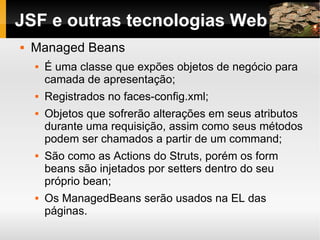 JSF e outras tecnologias Web Managed Beans É uma classe que expões objetos de negócio para camada de apresentação; Registrados no faces-config.xml; Objetos que sofrerão alterações em seus atributos durante uma requisição, assim como seus métodos podem ser chamados a partir de um command; São como as Actions do Struts, porém os form beans são injetados por setters dentro do seu próprio bean; Os ManagedBeans serão usados na EL das páginas. 